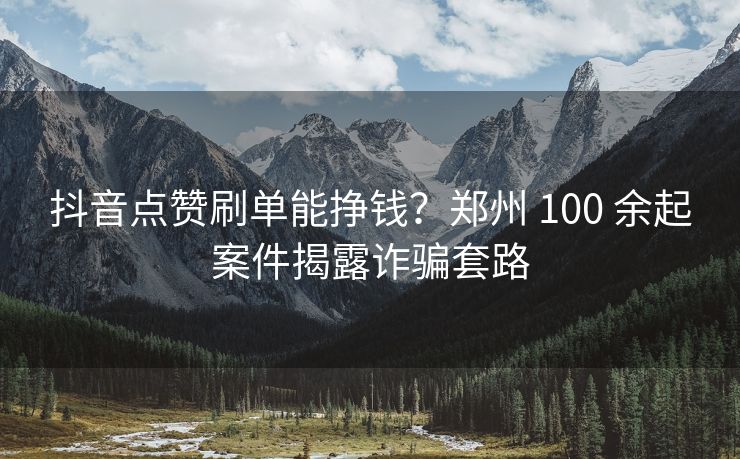抖音点赞刷单能挣钱？郑州 100 余起案件揭露诈骗套路