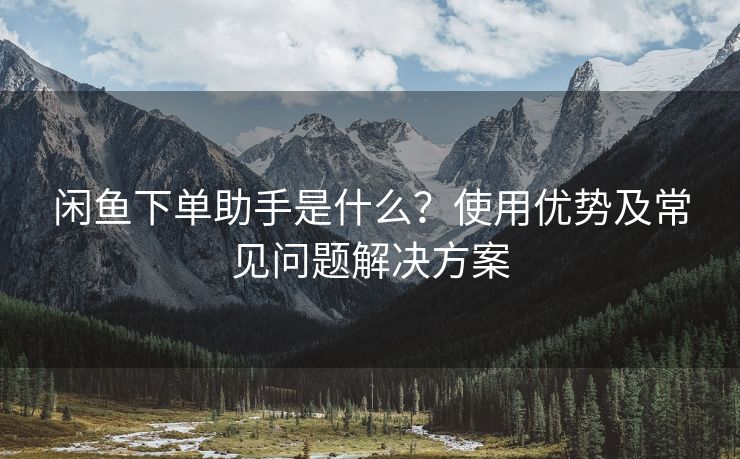 闲鱼下单助手是什么？使用优势及常见问题解决方案