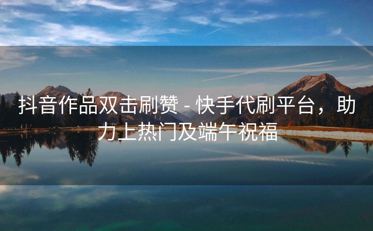 抖音作品双击刷赞 - 快手代刷平台，助力上热门及端午祝福