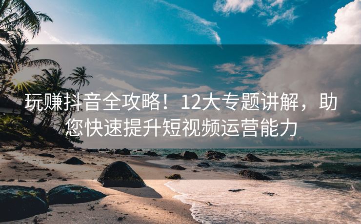 玩赚抖音全攻略！12大专题讲解，助您快速提升短视频运营能力