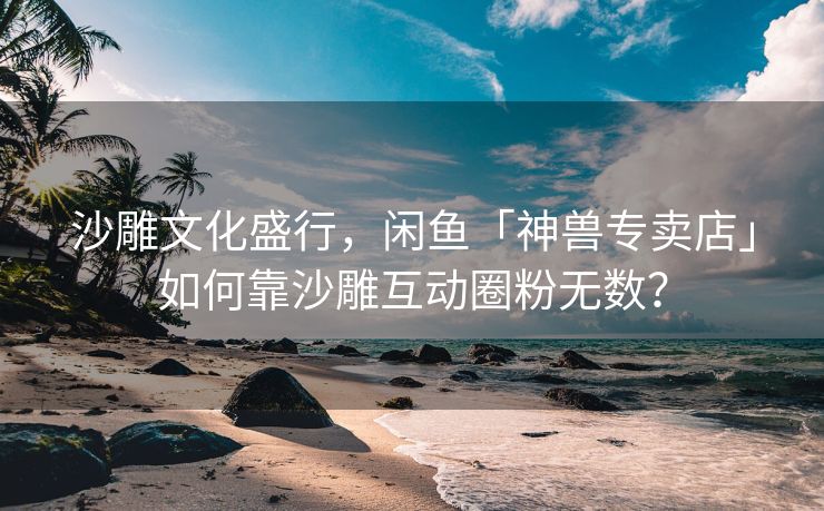 沙雕文化盛行，闲鱼「神兽专卖店」如何靠沙雕互动圈粉无数？