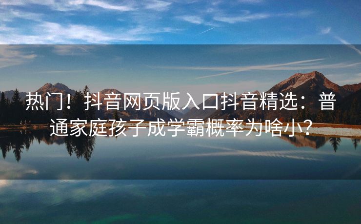 热门！抖音网页版入口抖音精选：普通家庭孩子成学霸概率为啥小？