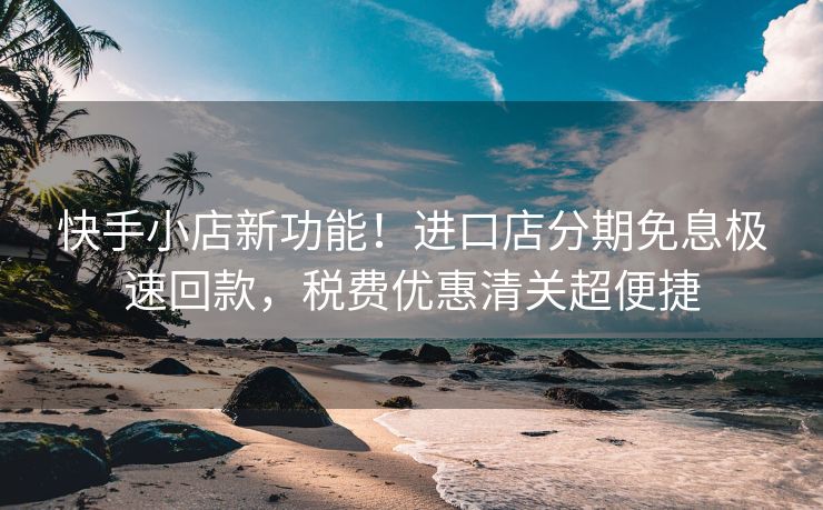 快手小店新功能！进口店分期免息极速回款，税费优惠清关超便捷