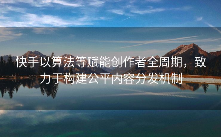 快手以算法等赋能创作者全周期，致力于构建公平内容分发机制