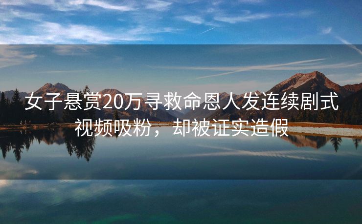 女子悬赏20万寻救命恩人发连续剧式视频吸粉，却被证实造假
