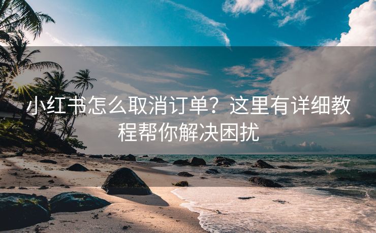 小红书怎么取消订单？这里有详细教程帮你解决困扰
