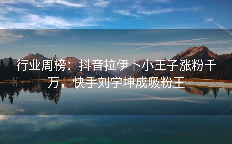 行业周榜：抖音拉伊卜小王子涨粉千万，快手刘学坤成吸粉王