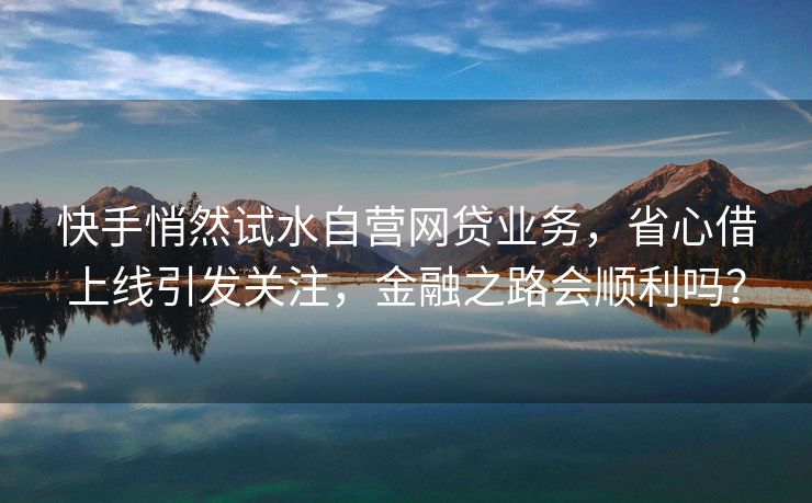 快手悄然试水自营网贷业务，省心借上线引发关注，金融之路会顺利吗？