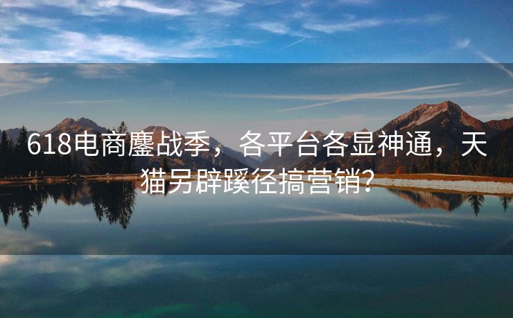618电商鏖战季，各平台各显神通，天猫另辟蹊径搞营销？