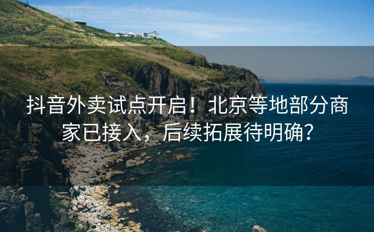 抖音外卖试点开启！北京等地部分商家已接入，后续拓展待明确？