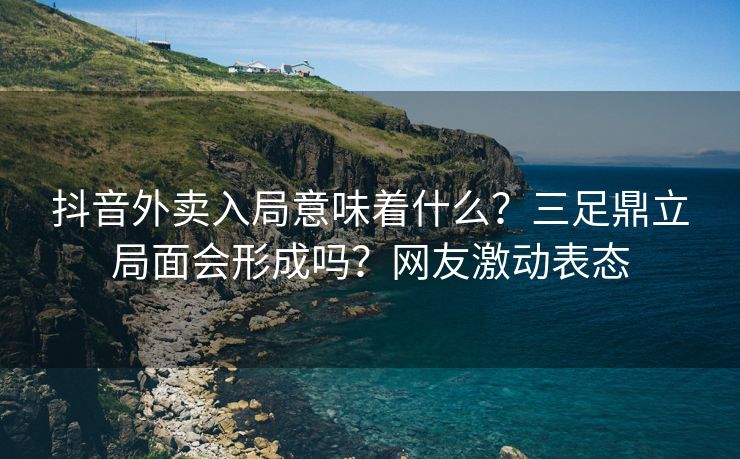 抖音外卖入局意味着什么？三足鼎立局面会形成吗？网友激动表态