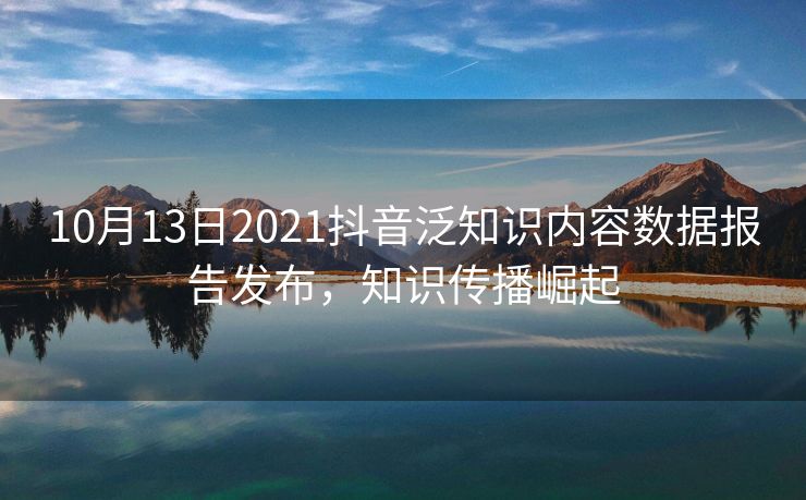 10月13日2021抖音泛知识内容数据报告发布,知识传播崛起