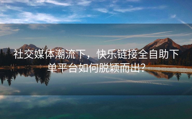 社交媒体潮流下，快乐链接全自助下单平台如何脱颖而出？