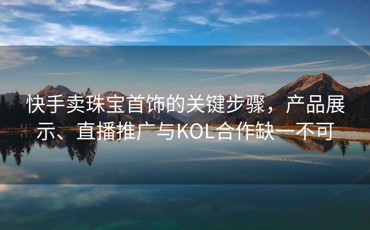 快手卖珠宝首饰的关键步骤，产品展示、直播推广与KOL合作缺一不可