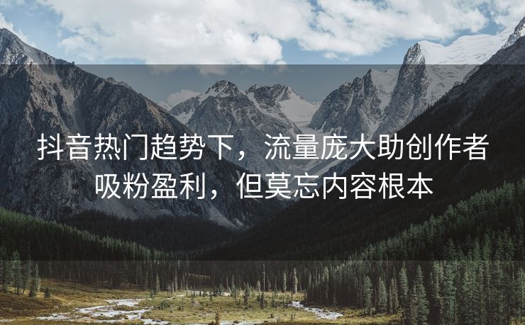 抖音热门趋势下，流量庞大助创作者吸粉盈利，但莫忘内容根本