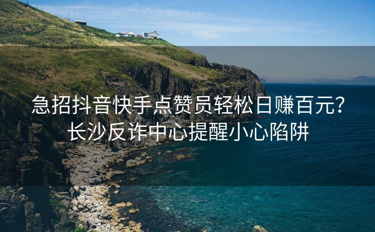 急招抖音快手点赞员轻松日赚百元？长沙反诈中心提醒小心陷阱