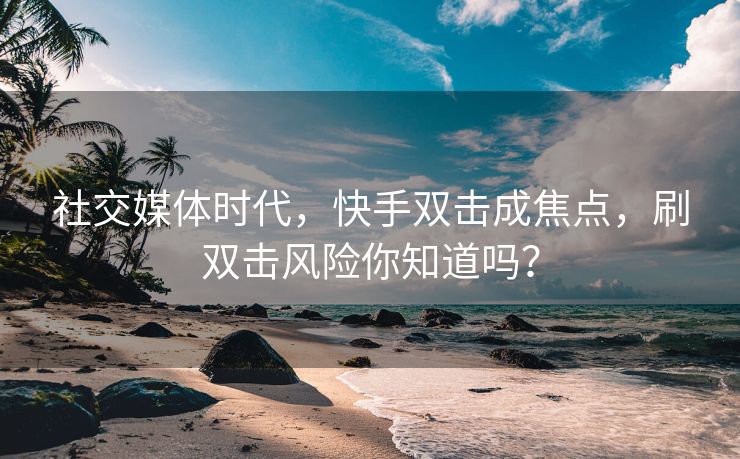 社交媒体时代，快手双击成焦点，刷双击风险你知道吗？
