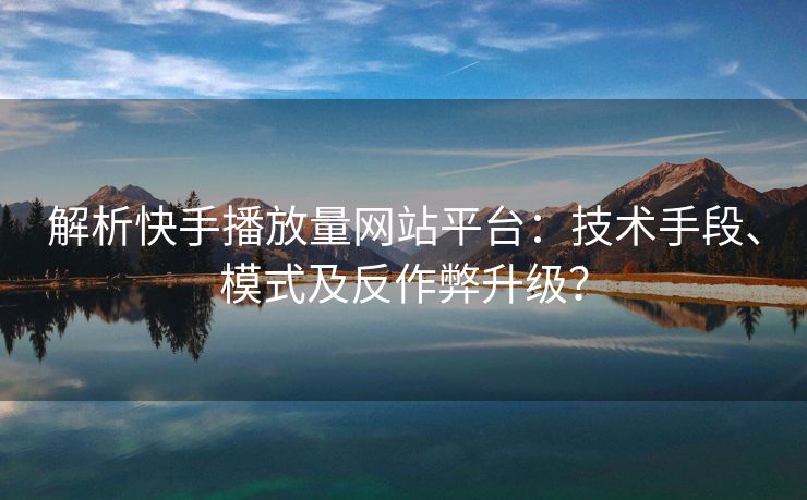 解析快手播放量网站平台：技术手段、模式及反作弊升级？