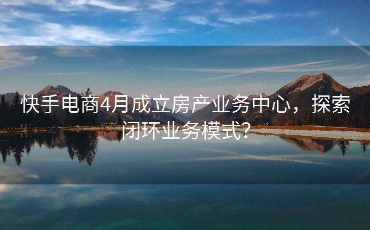 快手电商4月成立房产业务中心，探索闭环业务模式？