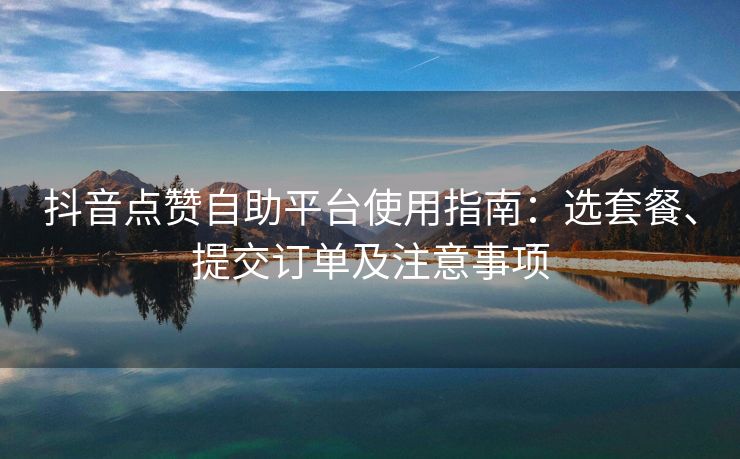 抖音点赞自助平台使用指南：选套餐、提交订单及注意事项
