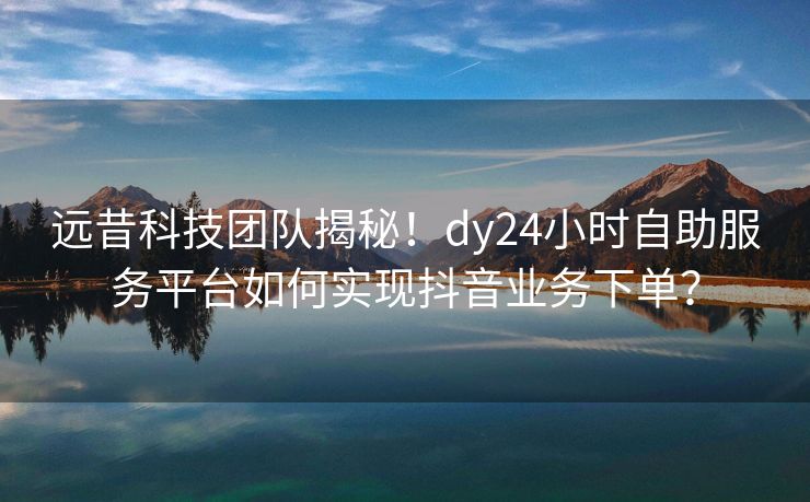 远昔科技团队揭秘！dy24小时自助服务平台如何实现抖音业务下单？