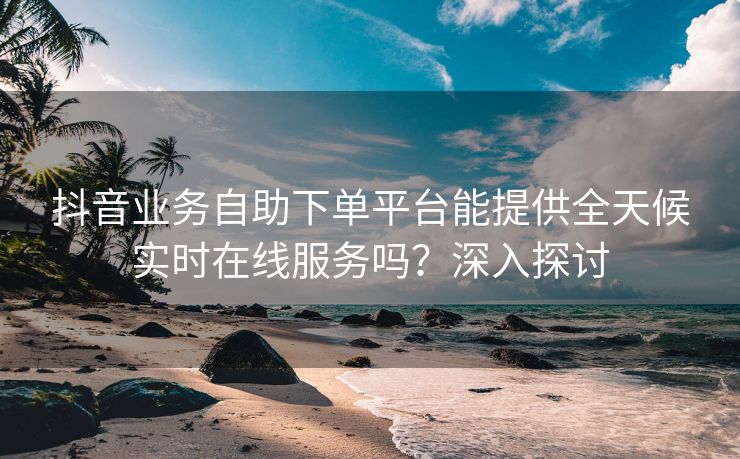 抖音业务自助下单平台能提供全天候实时在线服务吗？深入探讨