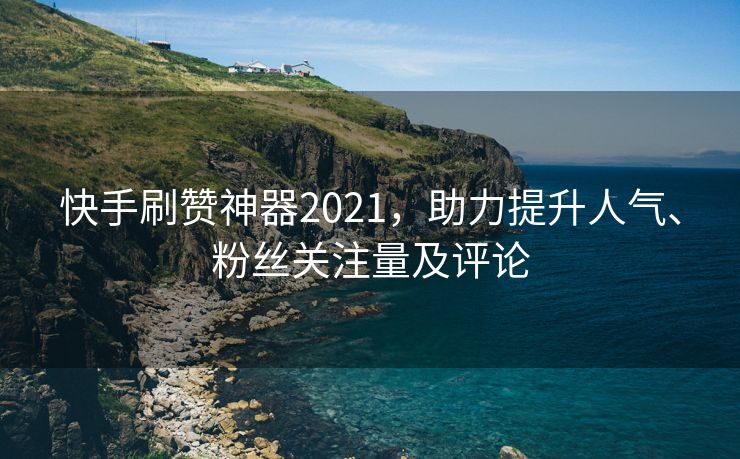 快手刷赞神器2021，助力提升人气、粉丝关注量及评论