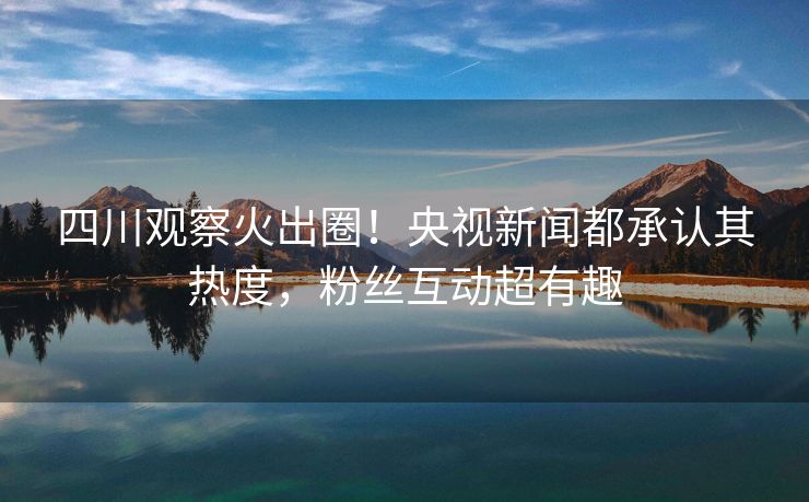 四川观察火出圈！央视新闻都承认其热度，粉丝互动超有趣