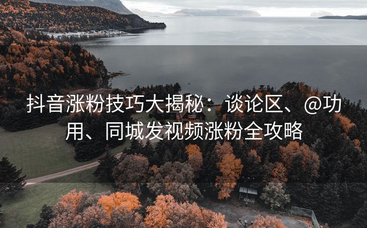 抖音涨粉技巧大揭秘：谈论区、@功用、同城发视频涨粉全攻略