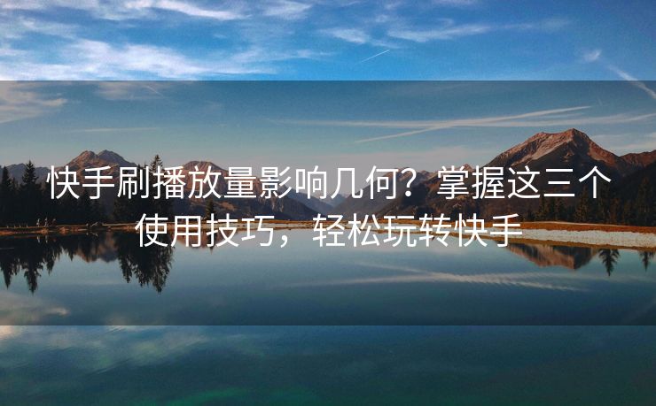 快手刷播放量影响几何？掌握这三个使用技巧，轻松玩转快手