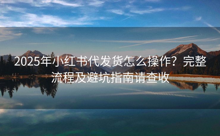 2025年小红书代发货怎么操作？完整流程及避坑指南请查收