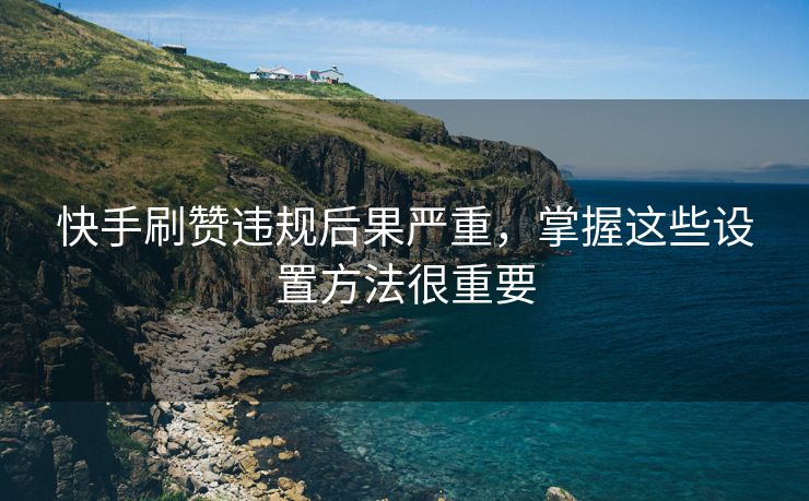 快手刷赞违规后果严重,掌握这些设置方法很重要