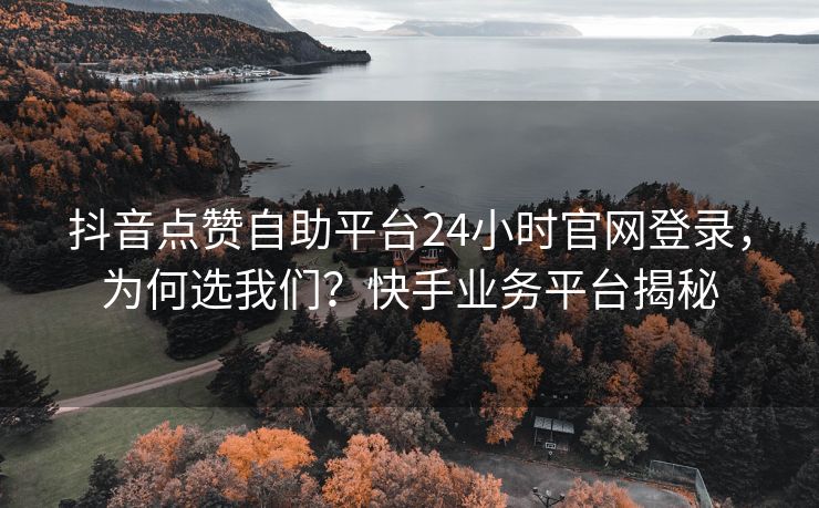 抖音点赞自助平台24小时官网登录，为何选我们？快手业务平台揭秘