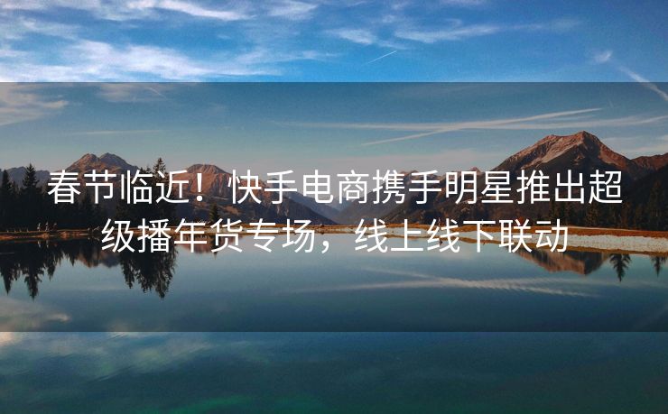 春节临近！快手电商携手明星推出超级播年货专场，线上线下联动