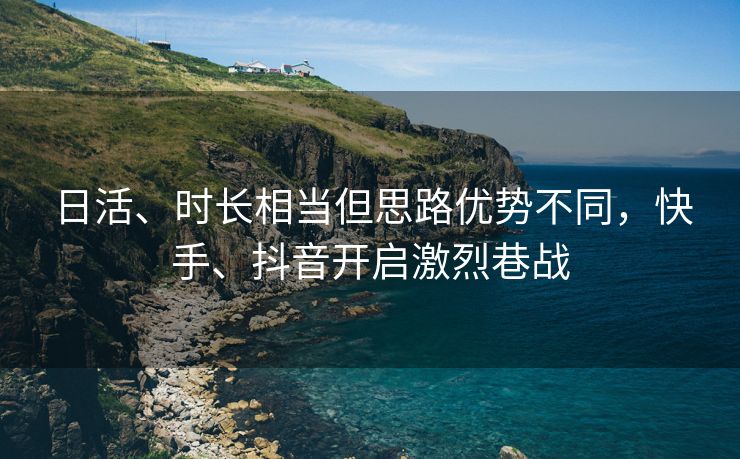 日活、时长相当但思路优势不同，快手、抖音开启激烈巷战