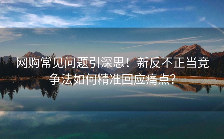 网购常见问题引深思!新反不正当竞争法如何精准回应痛点?