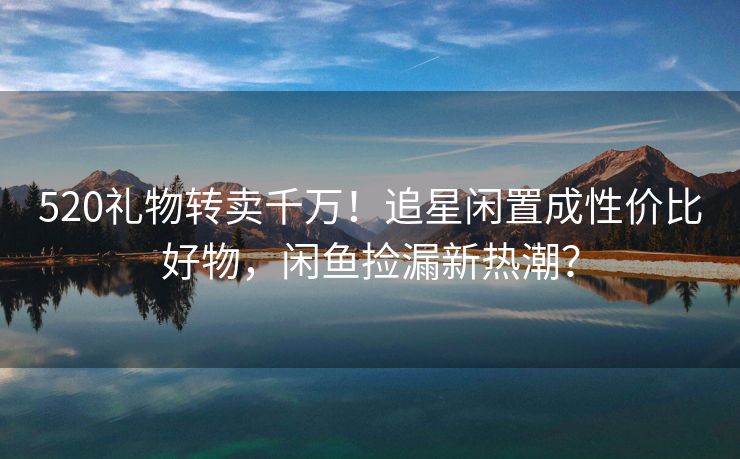 520礼物转卖千万！追星闲置成性价比好物，闲鱼捡漏新热潮？
