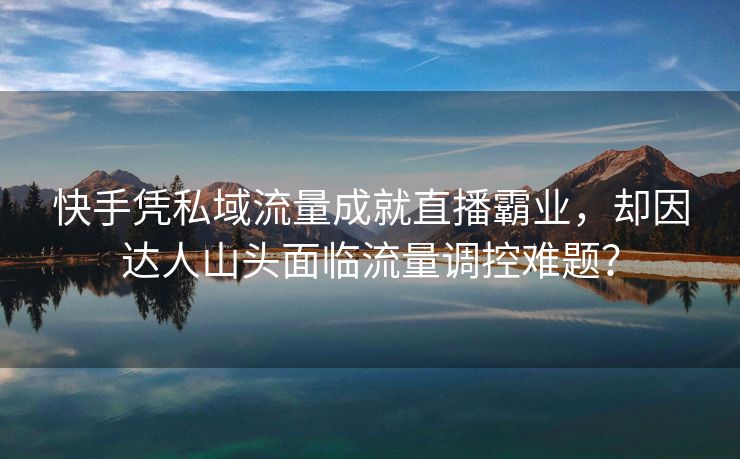快手凭私域流量成就直播霸业，却因达人山头面临流量调控难题？