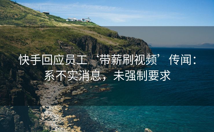 快手回应员工‘带薪刷视频’传闻：系不实消息，未强制要求