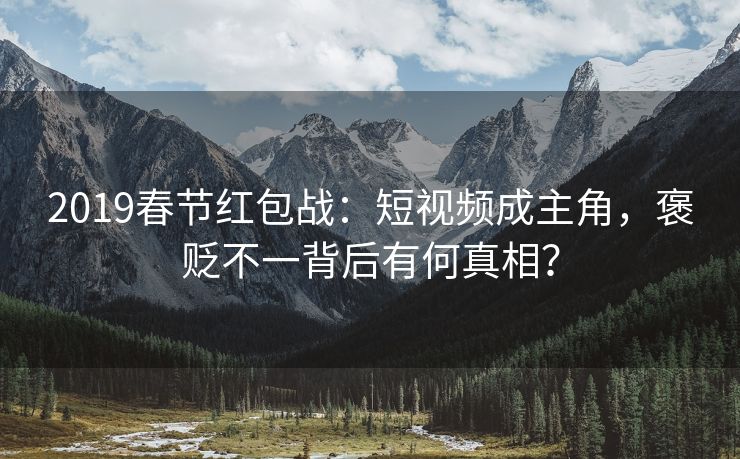 2019春节红包战：短视频成主角，褒贬不一背后有何真相？