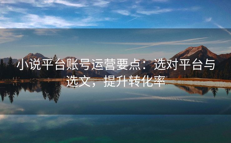 小说平台账号运营要点：选对平台与选文，提升转化率