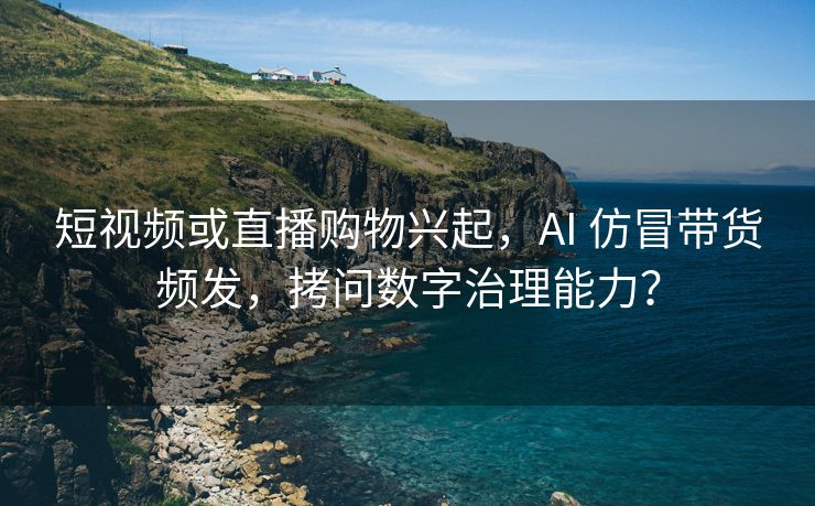 短视频或直播购物兴起，AI 仿冒带货频发，拷问数字治理能力？