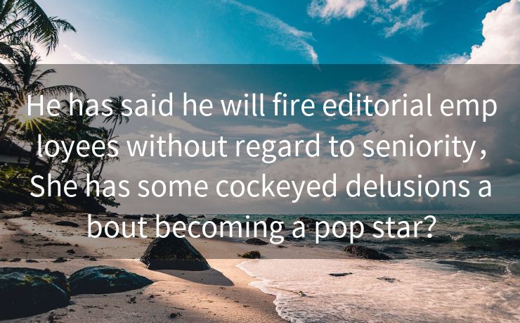 He has said he will fire editorial employees without regard to seniority，She has some cockeyed delusions about becoming a pop star？