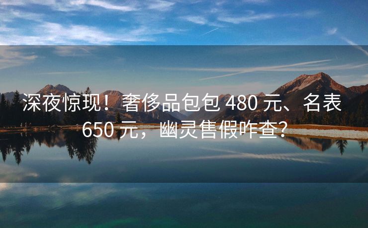 深夜惊现！奢侈品包包 480 元、名表 650 元，幽灵售假咋查？