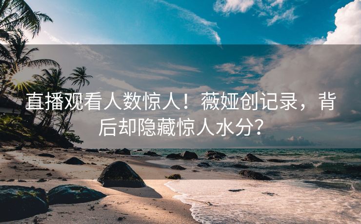 直播观看人数惊人！薇娅创记录，背后却隐藏惊人水分？