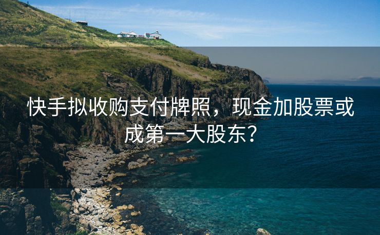 快手拟收购支付牌照，现金加股票或成第一大股东？