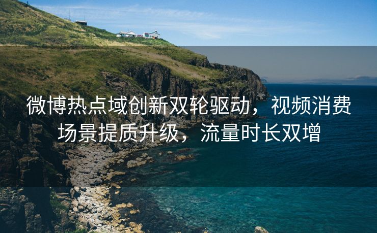 微博热点域创新双轮驱动，视频消费场景提质升级，流量时长双增