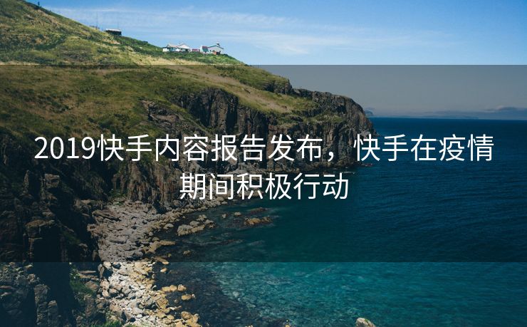 2019快手内容报告发布，快手在疫情期间积极行动