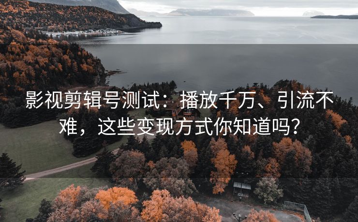 影视剪辑号测试：播放千万、引流不难，这些变现方式你知道吗？