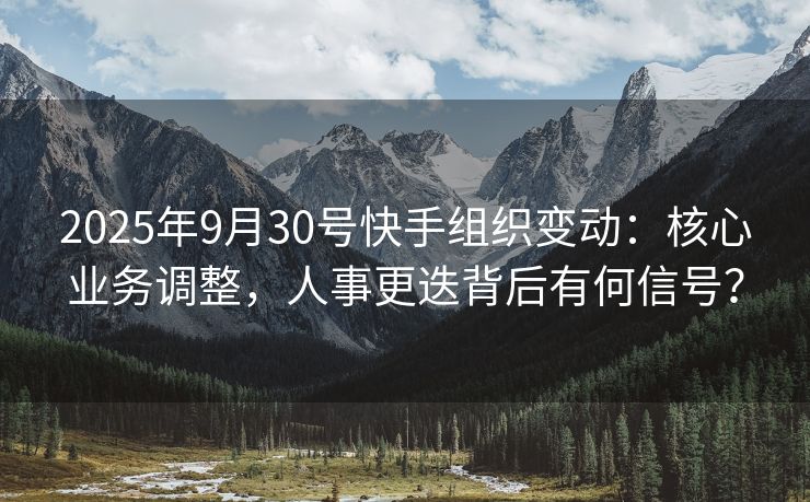 2025年9月30号快手组织变动：核心业务调整，人事更迭背后有何信号？